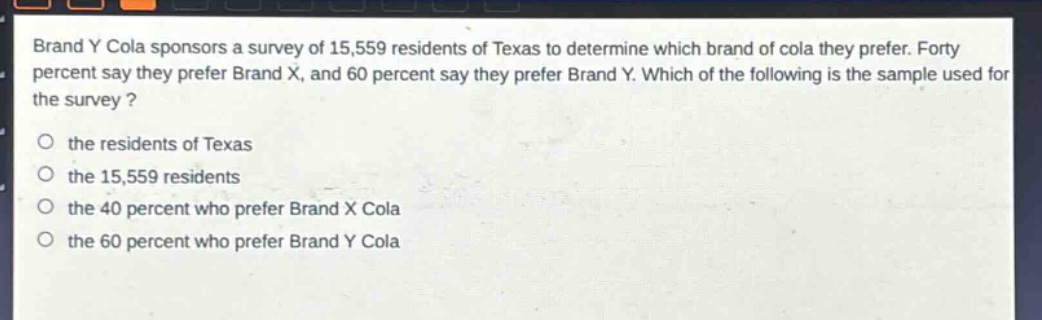 brand y cola sponsors a survey of 15,559 residents of texas to determine which brand of cola they prefer. forty percent say they prefer brand x, and 60 percent say they prefer brand y. which of the following is the sample used for the survey?\no the residents of texas\no the 15,559 residents\no the 40 percent who prefer brand x cola\no the 60 percent who prefer brand y cola