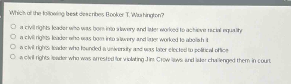 which of the following best describes booker t. washington?\n a civil rights leader who was born into slavery and later worked to achieve racial equality\n a civil rights leader who was born into slavery and later worked to abolish it\n a civil rights leader who founded a university and was later elected to political office\n a civil rights leader who was arrested for violating jim crow laws and later challenged them in court