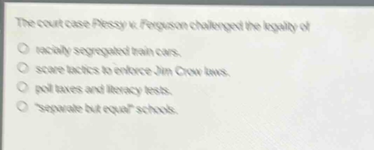 the court case plessy v. ferguson challenged the legality of\nracially segregated train cars.\nscare tactics to enforce jim crow laws.\npoll taxes and literacy tests.\n“separate but equal” schools.