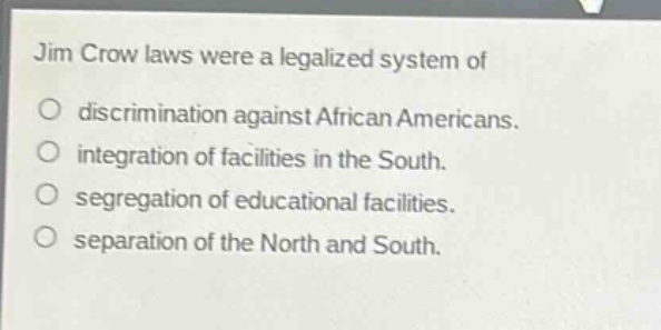 jim crow laws were a legalized system of\no discrimination against african americans.\no integration of facilities in the south.\no segregation of educational facilities.\no separation of the north and south.