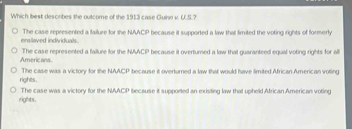 which best describes the outcome of the 1913 case guinn v. u.s.?\nthe case represented a failure for the naacp because it supported a law that limited the voting rights of formerly enslaved individuals.\nthe case represented a failure for the naacp because it overturned a law that guaranteed equal voting rights for all americans.\nthe case was a victory for the naacp because it overturned a law that would have limited african american voting rights.\nthe case was a victory for the naacp because it supported an existing law that upheld african american voting rights.