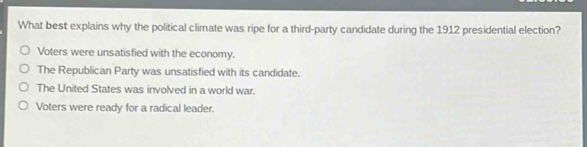 what best explains why the political climate was ripe for a third - party candidate during the 1912 presidential election?\nvoters were unsatisfied with the economy.\nthe republican party was unsatisfied with its candidate.\nthe united states was involved in a world war.\nvoters were ready for a radical leader.