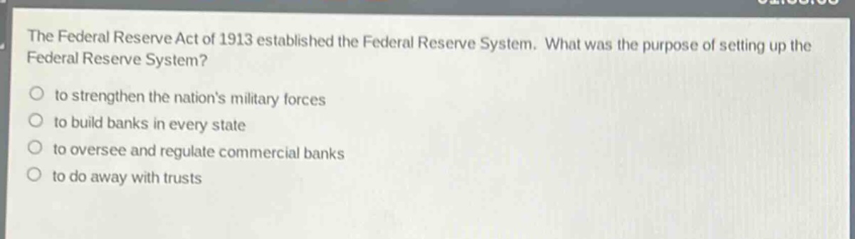the federal reserve act of 1913 established the federal reserve system. what was the purpose of setting up the federal reserve system?\n○ to strengthen the nations military forces\n○ to build banks in every state\n○ to oversee and regulate commercial banks\n○ to do away with trusts