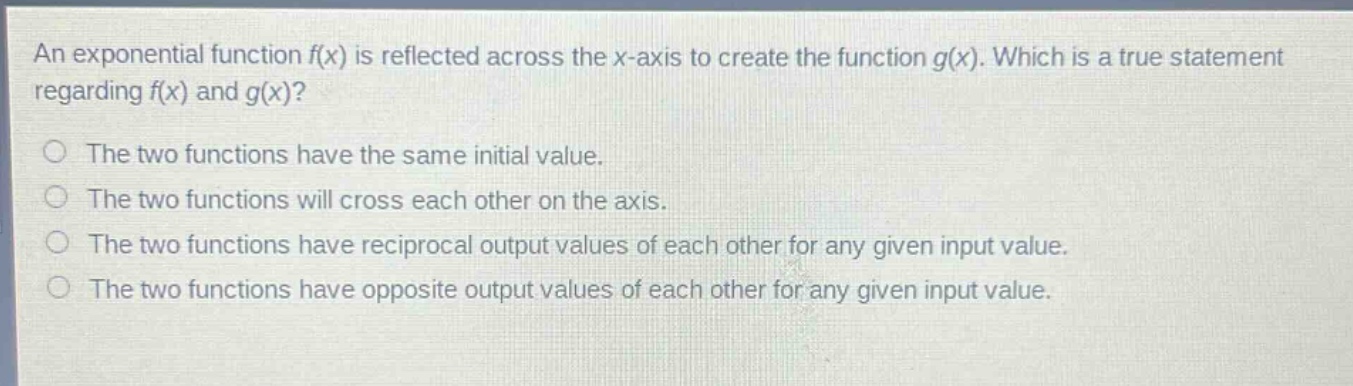 an exponential function f(x) is reflected across the x - axis to create the function g(x). which is a true statement regarding f(x) and g(x)?\nthe two functions have the same initial value.\nthe two functions will cross each other on the axis.\nthe two functions have reciprocal output values of each other for any given input value.\nthe two functions have opposite output values of each other for any given input value.