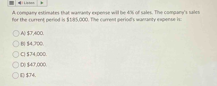 a company estimates that warranty expense will be 4% of sales. the companys sales for the current period is $185,000. the current periods warranty expense is:\na) $7,400.\nb) $4,700.\nc) $74,000.\nd) $47,000.\ne) $74.