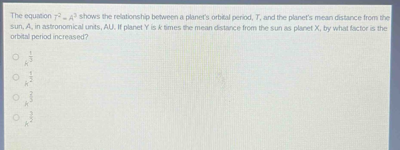 the equation $t^{2}=a^{3}$ shows the relationship between a planets orbital period, $t$, and the planets mean distance from the sun, $a$, in astronomical units, au. if planet y is $k$ times the mean distance from the sun as planet x, by what factor is the orbital period increased?\n$\\frac{1}{k^{\\frac{1}{3}}}$\n$\\frac{1}{k^{\\frac{1}{2}}}$\n$k^{\\frac{2}{3}}$\n$k^{\\frac{3}{2}}$