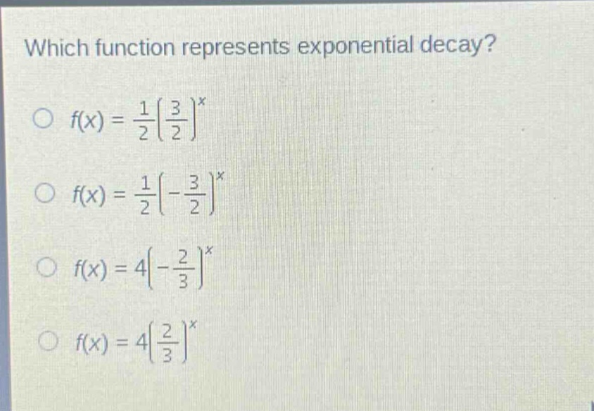 which function represents exponential decay?\n○ $f(x)=\frac{1}{2}(\frac{3}{2})^x$\n○ $f(x)=\frac{1}{2}(-\frac{3}{2})^x$\n○ $f(x)=4(-\frac{2}{3})^x$\n○ $f(x)=4(\frac{2}{3})^x$