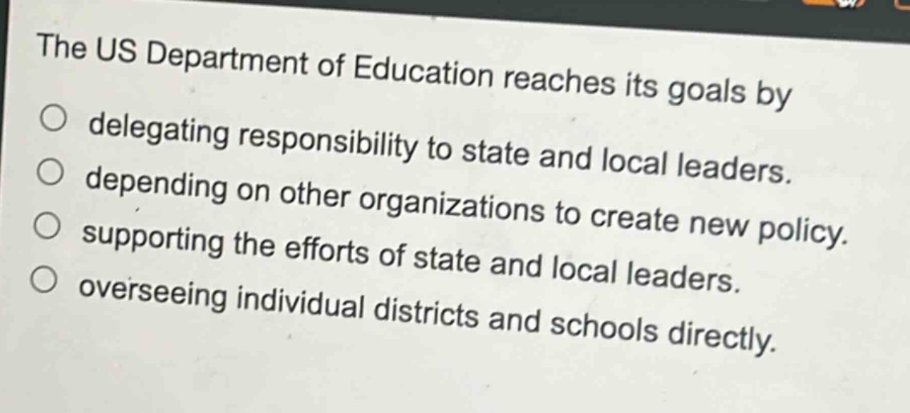 the us department of education reaches its goals by\ndelegating responsibility to state and local leaders.\ndepending on other organizations to create new policy.\nsupporting the efforts of state and local leaders.\noverseeing individual districts and schools directly.