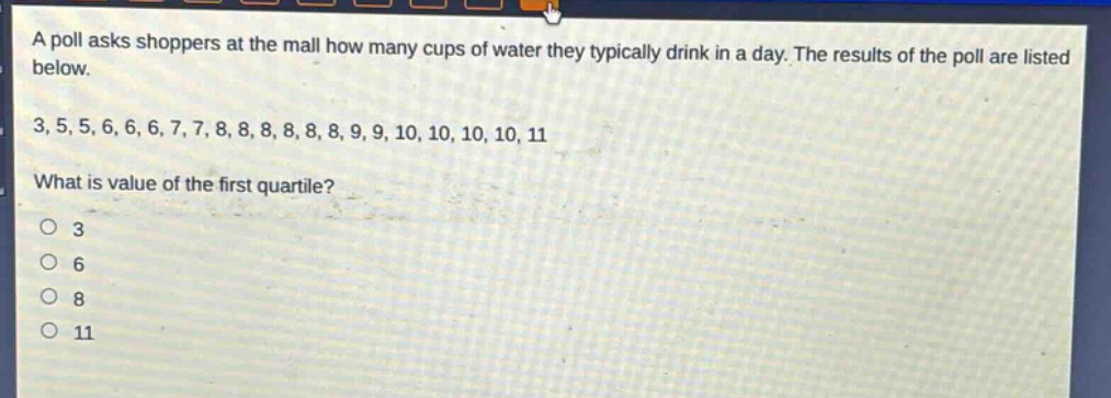 a poll asks shoppers at the mall how many cups of water they typically drink in a day. the results of the poll are listed below.\n3, 5, 5, 6, 6, 6, 7, 7, 8, 8, 8, 8, 8, 9, 9, 10, 10, 10, 10, 11\nwhat is value of the first quartile?\no 3\no 6\no 8\no 11