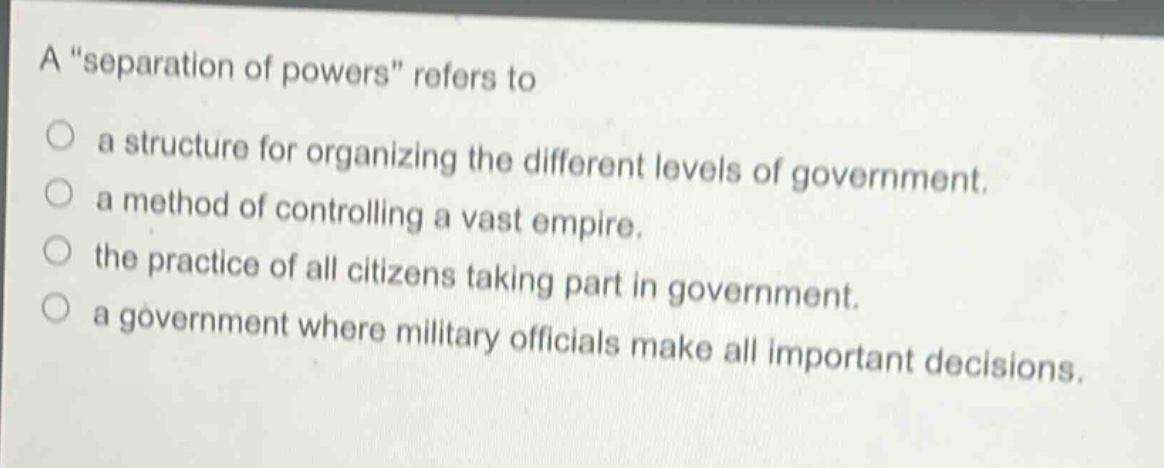 a “separation of powers” refers to\n○ a structure for organizing the different levels of government.\n○ a method of controlling a vast empire.\n○ the practice of all citizens taking part in government.\n○ a government where military officials make all important decisions.
