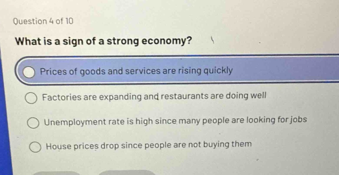 question 4 of 10\nwhat is a sign of a strong economy?\nprices of goods and services are rising quickly\nfactories are expanding and restaurants are doing well\nunemployment rate is high since many people are looking for jobs\nhouse prices drop since people are not buying them