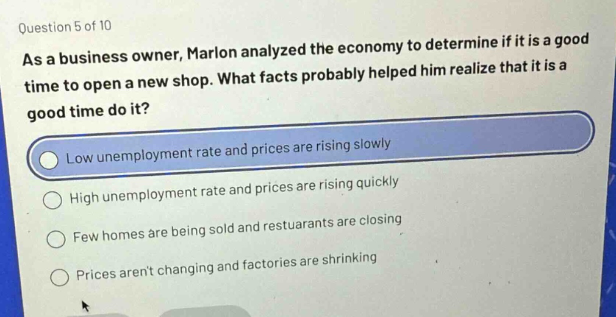 question 5 of 10\nas a business owner, marlon analyzed the economy to determine if it is a good time to open a new shop. what facts probably helped him realize that it is a good time do it?\nlow unemployment rate and prices are rising slowly\nhigh unemployment rate and prices are rising quickly\nfew homes are being sold and restuarants are closing\nprices arent changing and factories are shrinking