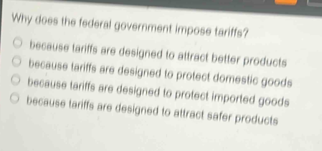 why does the federal government impose tariffs?\nbecause tariffs are designed to attract better products\nbecause tariffs are designed to protect domestic goods\nbecause tariffs are designed to protect imported goods\nbecause tariffs are designed to attract safer products