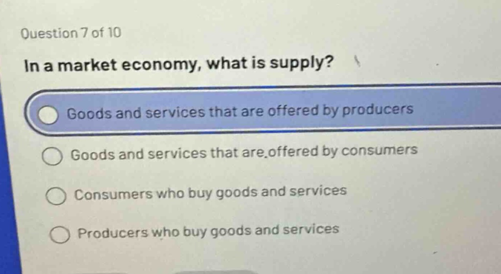 question 7 of 10\nin a market economy, what is supply?\ngoods and services that are offered by producers\ngoods and services that are offered by consumers\nconsumers who buy goods and services\nproducers who buy goods and services