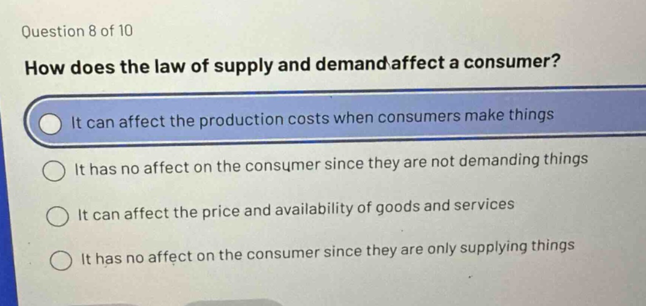 question 8 of 10\nhow does the law of supply and demand affect a consumer?\nit can affect the production costs when consumers make things\nit has no affect on the consumer since they are not demanding things\nit can affect the price and availability of goods and services\nit has no affect on the consumer since they are only supplying things