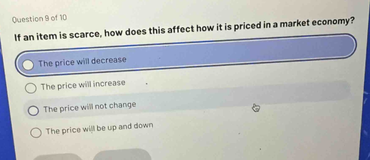 question 9 of 10\nif an item is scarce, how does this affect how it is priced in a market economy?\nthe price will decrease\nthe price will increase\nthe price will not change\nthe price will be up and down