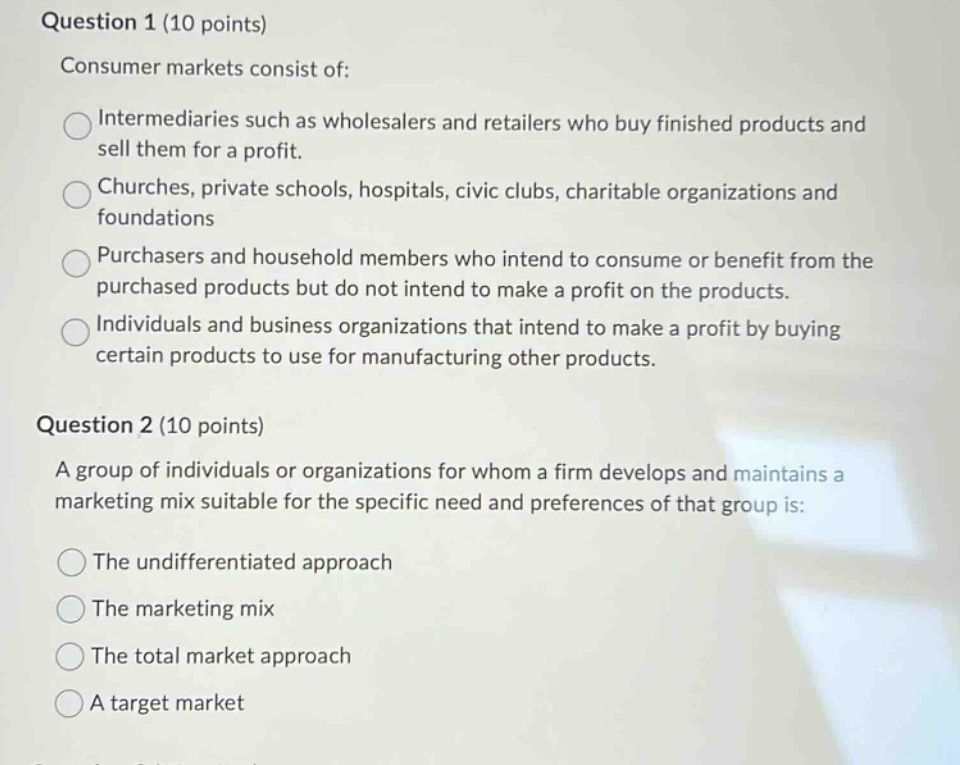 question 1 (10 points)\nconsumer markets consist of:\nintermediaries such as wholesalers and retailers who buy finished products and sell them for a profit.\nchurches, private schools, hospitals, civic clubs, charitable organizations and foundations\npurchasers and household members who intend to consume or benefit from the purchased products but do not intend to make a profit on the products.\nindividuals and business organizations that intend to make a profit by buying certain products to use for manufacturing other products.\nquestion 2 (10 points)\na group of individuals or organizations for whom a firm develops and maintains a marketing mix suitable for the specific need and preferences of that group is:\nthe undifferentiated approach\nthe marketing mix\nthe total market approach\na target market