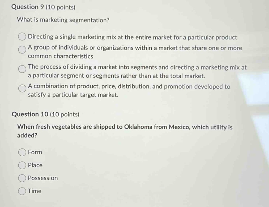 question 9 (10 points)\nwhat is marketing segmentation?\ndirecting a single marketing mix at the entire market for a particular product\na group of individuals or organizations within a market that share one or more common characteristics\nthe process of dividing a market into segments and directing a marketing mix at a particular segment or segments rather than at the total market.\na combination of product, price, distribution, and promotion developed to satisfy a particular target market.\nquestion 10 (10 points)\nwhen fresh vegetables are shipped to oklahoma from mexico, which utility is added?\nform\nplace\npossession\ntime