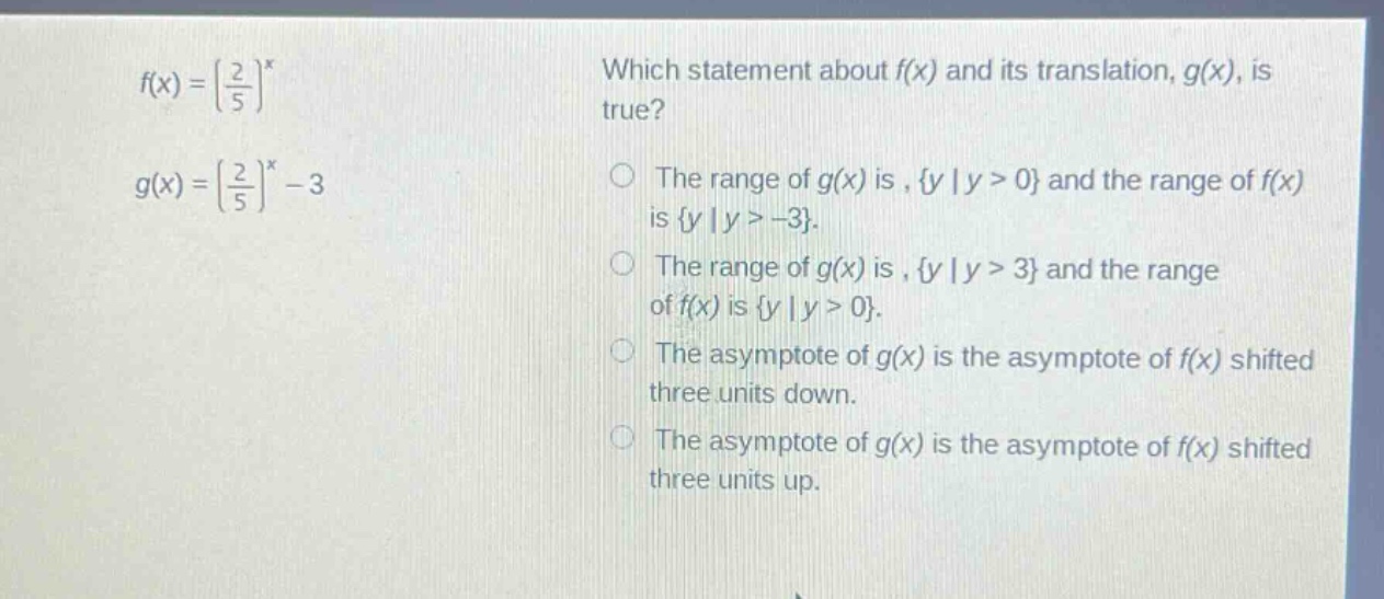 f(x) = (\\frac{2}{5})^x\nwhich statement about f(x) and its translation, g(x), is true?\ng(x) = (\\frac{2}{5})^x - 3\nthe range of g(x) is, {y | y > 0} and the range of f(x) is {y | y > -3}.\nthe range of g(x) is, {y | y > 3} and the range of f(x) is {y | y > 0}.\nthe asymptote of g(x) is the asymptote of f(x) shifted three units down.\nthe asymptote of g(x) is the asymptote of f(x) shifted three units up.