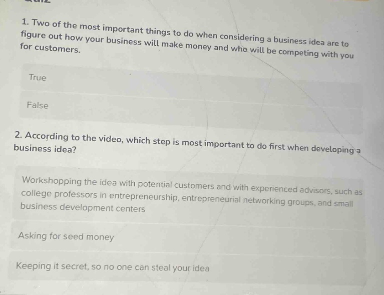 1. two of the most important things to do when considering a business idea are to figure out how your business will make money and who will be competing with you for customers.\ntrue\nfalse\n2. according to the video, which step is most important to do first when developing a business idea?\nworkshopping the idea with potential customers and with experienced advisors, such as college professors in entrepreneurship, entrepreneurial networking groups, and small business development centers\nasking for seed money\nkeeping it secret, so no one can steal your idea