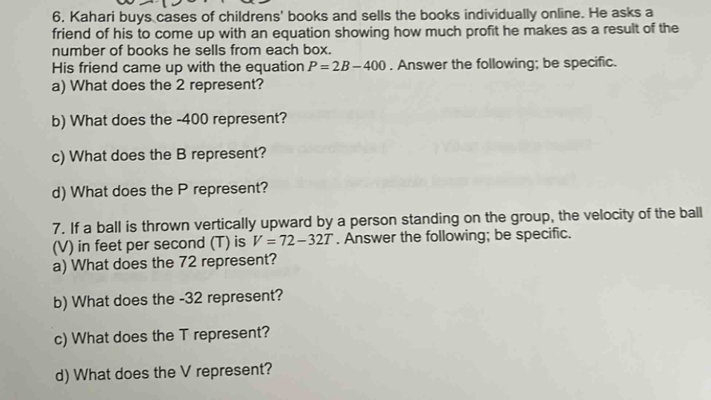 6. kahari buys cases of childrens books and sells the books individually online. he asks a friend of his to come up with an equation showing how much profit he makes as a result of the number of books he sells from each box. his friend came up with the equation $p = 2b-400$. answer the following; be specific.\na) what does the 2 represent?\nb) what does the -400 represent?\nc) what does the b represent?\nd) what does the p represent?\n7. if a ball is thrown vertically upward by a person standing on the group, the velocity of the ball (v) in feet per second (t) is $v = 72 - 32t$. answer the following; be specific.\na) what does the 72 represent?\nb) what does the -32 represent?\nc) what does the t represent?\nd) what does the v represent?