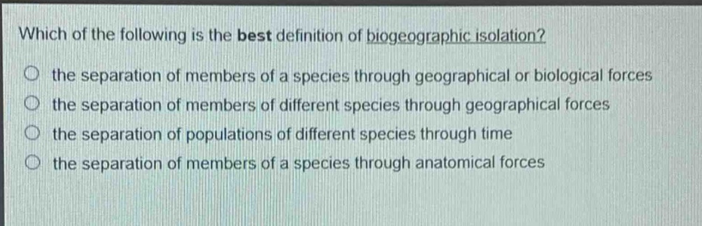 which of the following is the best definition of biogeographic isolation?\no the separation of members of a species through geographical or biological forces\no the separation of members of different species through geographical forces\no the separation of populations of different species through time\no the separation of members of a species through anatomical forces