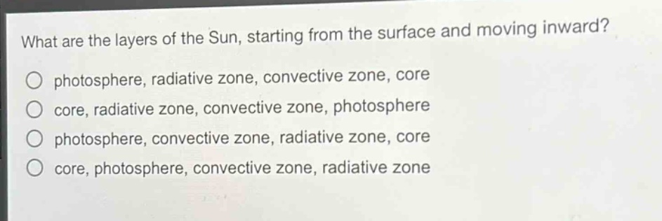 what are the layers of the sun, starting from the surface and moving inward?\no photosphere, radiative zone, convective zone, core\no core, radiative zone, convective zone, photosphere\no photosphere, convective zone, radiative zone, core\no core, photosphere, convective zone, radiative zone