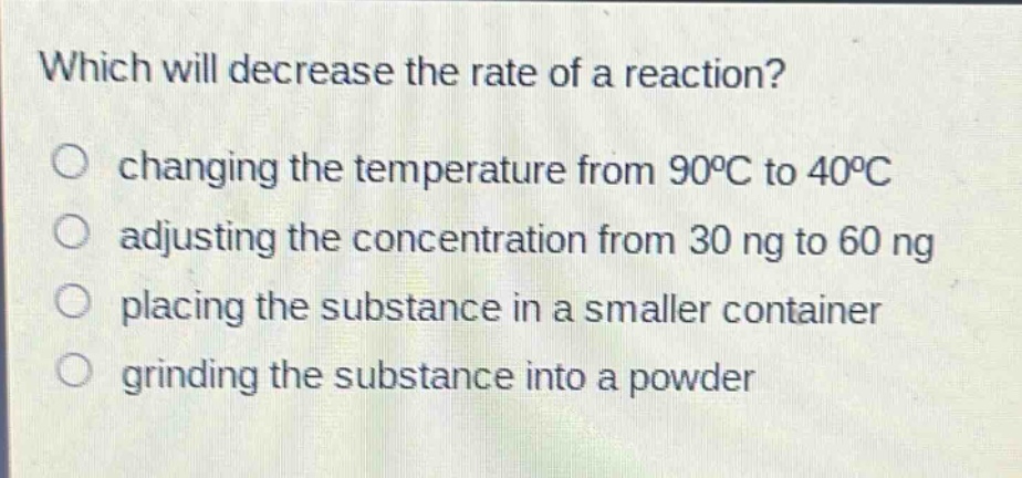 which will decrease the rate of a reaction?\nchanging the temperature from 90°c to 40°c\nadjusting the concentration from 30 ng to 60 ng\nplacing the substance in a smaller container\ngrinding the substance into a powder