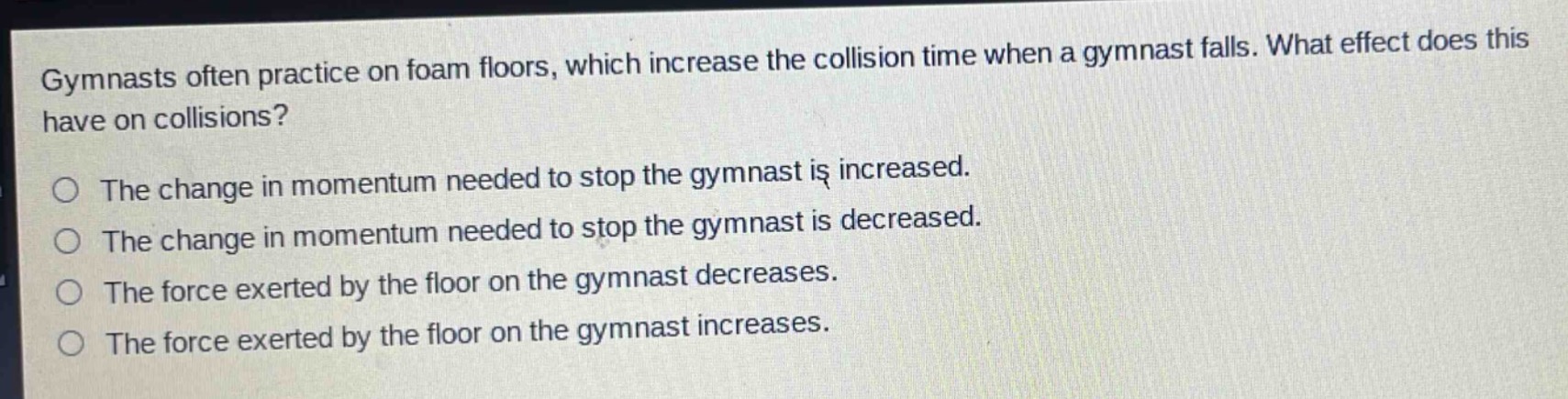 gymnasts often practice on foam floors, which increase the collision time when a gymnast falls. what effect does this have on collisions?\nthe change in momentum needed to stop the gymnast is increased.\nthe change in momentum needed to stop the gymnast is decreased.\nthe force exerted by the floor on the gymnast decreases.\nthe force exerted by the floor on the gymnast increases.