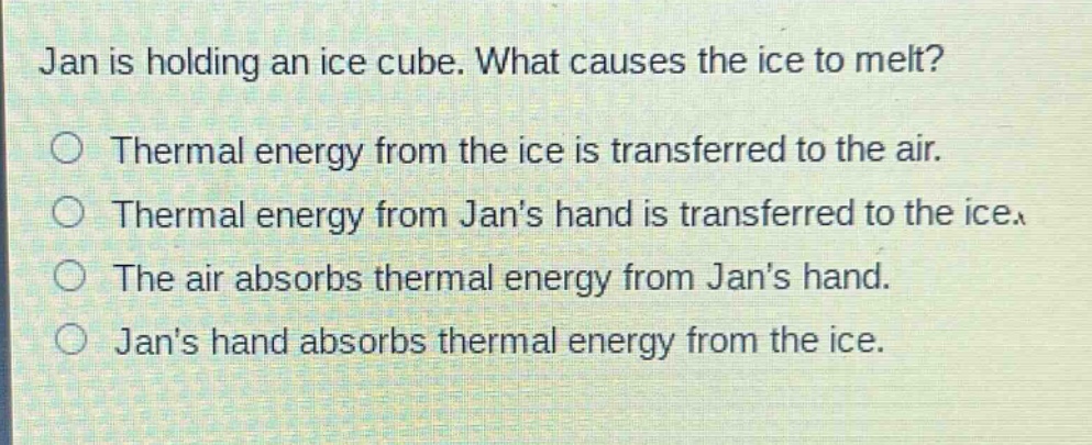 jan is holding an ice cube. what causes the ice to melt?\n○ thermal energy from the ice is transferred to the air.\n○ thermal energy from jans hand is transferred to the ice.\n○ the air absorbs thermal energy from jans hand.\n○ jans hand absorbs thermal energy from the ice.