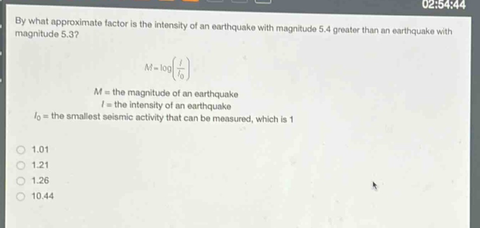 by what approximate factor is the intensity of an earthquake with magnitude 5.4 greater than an earthquake with magnitude 5.3?\n\n$m = \\log(\\frac{i}{i_0})$\n\n$m$ = the magnitude of an earthquake\n$i$ = the intensity of an earthquake\n$i_0$ = the smallest seismic activity that can be measured, which is 1\n\n1.01\n1.21\n1.26\n10.44