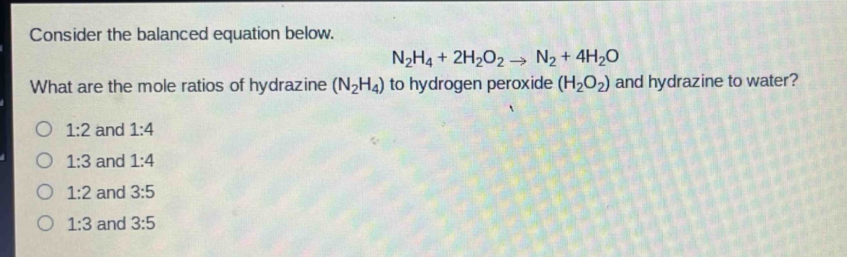consider the balanced equation below.\nn₂h₄ + 2h₂o₂ → n₂ + 4h₂o\nwhat are the mole ratios of hydrazine (n₂h₄) to hydrogen peroxide (h₂o₂) and hydrazine to water?\no 1:2 and 1:4\no 1:3 and 1:4\no 1:2 and 3:5\no 1:3 and 3:5
