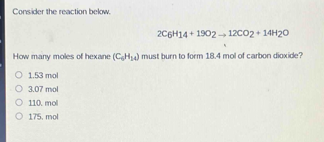 consider the reaction below.\n2c6h14 + 19o2 → 12co2 + 14h2o\nhow many moles of hexane (c6h14) must burn to form 18.4 mol of carbon dioxide?\n1.53 mol\n3.07 mol\n110. mol\n175. mol