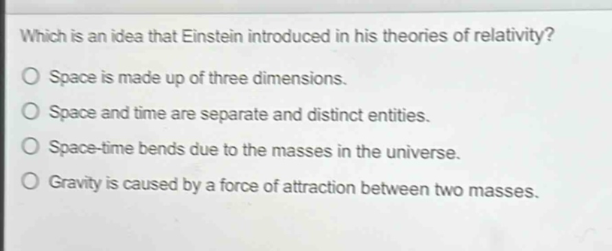 which is an idea that einstein introduced in his theories of relativity?\no space is made up of three dimensions.\no space and time are separate and distinct entities.\no space - time bends due to the masses in the universe.\no gravity is caused by a force of attraction between two masses.