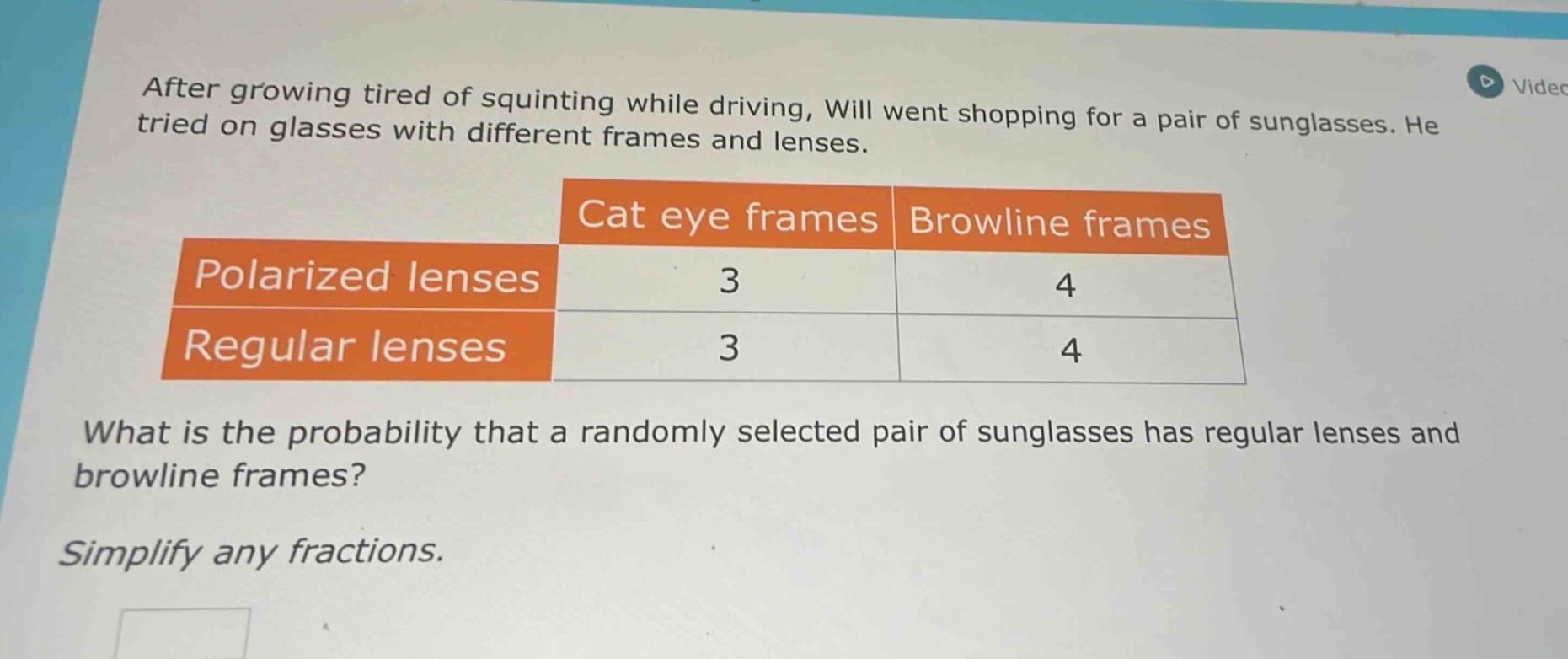 after growing tired of squinting while driving, will went shopping for a pair of sunglasses. he tried on glasses with different frames and lenses.\n| |cat eye frames|browline frames|\n|--|--|--|\n|polarized lenses|3|4|\n|regular lenses|3|4|\nwhat is the probability that a randomly selected pair of sunglasses has regular lenses and browline frames?\nsimplify any fractions.