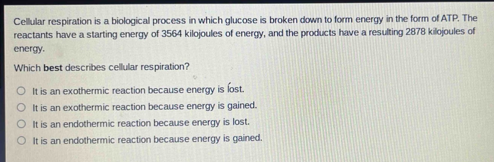 cellular respiration is a biological process in which glucose is broken down to form energy in the form of atp. the reactants have a starting energy of 3564 kilojoules of energy, and the products have a resulting 2878 kilojoules of energy. which best describes cellular respiration? it is an exothermic reaction because energy is lost. it is an exothermic reaction because energy is gained. it is an endothermic reaction because energy is lost. it is an endothermic reaction because energy is gained.