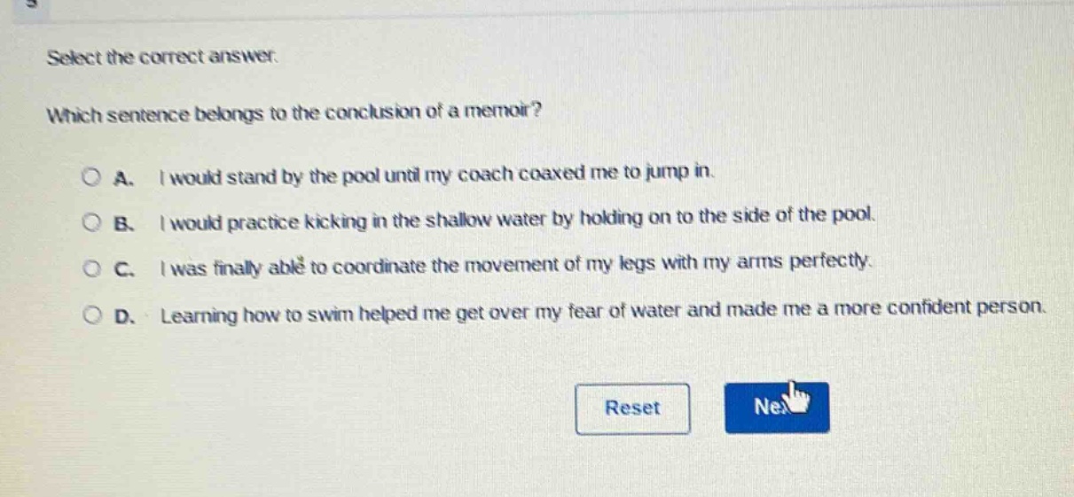 select the correct answer. which sentence belongs to the conclusion of a memoir? a. i would stand by the pool until my coach coaxed me to jump in. b. i would practice kicking in the shallow water by holding on to the side of the pool. c. i was finally able to coordinate the movement of my legs with my arms perfectly. d. learning how to swim helped me get over my fear of water and made me a more confident person.