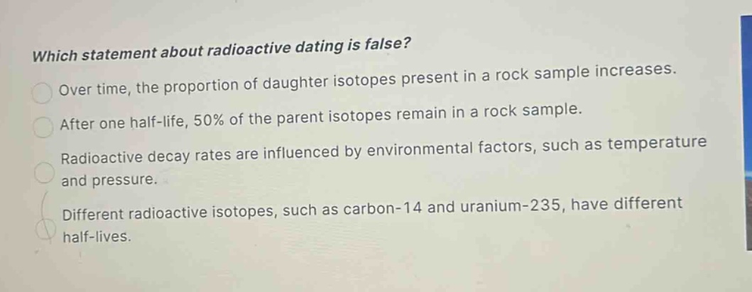 which statement about radioactive dating is false? over time, the proportion of daughter isotopes present in a rock sample increases. after one half - life, 50% of the parent isotopes remain in a rock sample. radioactive decay rates are influenced by environmental factors, such as temperature and pressure. different radioactive isotopes, such as carbon - 14 and uranium - 235, have different half - lives.