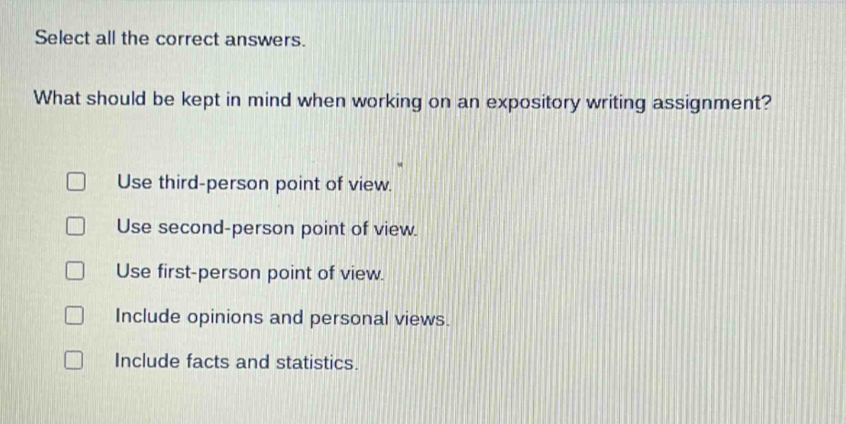select all the correct answers. what should be kept in mind when working on an expository writing assignment? use third - person point of view. use second - person point of view. use first - person point of view. include opinions and personal views. include facts and statistics.
