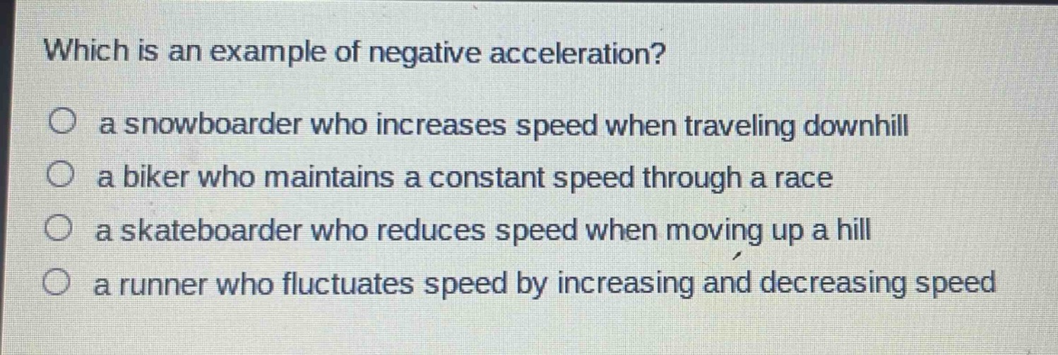 which is an example of negative acceleration?\n○ a snowboarder who increases speed when traveling downhill\n○ a biker who maintains a constant speed through a race\n○ a skateboarder who reduces speed when moving up a hill\n○ a runner who fluctuates speed by increasing and decreasing speed