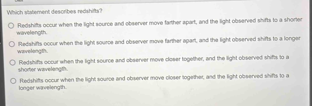 which statement describes redshifts?\nredshifts occur when the light source and observer move farther apart, and the light observed shifts to a shorter wavelength.\nredshifts occur when the light source and observer move farther apart, and the light observed shifts to a longer wavelength.\nredshifts occur when the light source and observer move closer together, and the light observed shifts to a shorter wavelength.\nredshifts occur when the light source and observer move closer together, and the light observed shifts to a longer wavelength.
