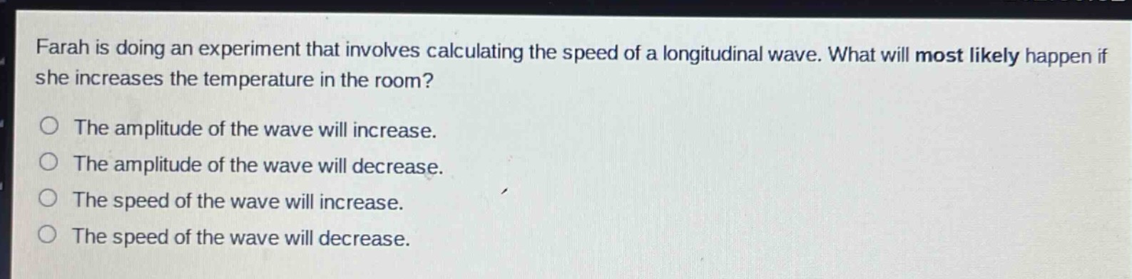 farah is doing an experiment that involves calculating the speed of a longitudinal wave. what will most likely happen if she increases the temperature in the room?\nthe amplitude of the wave will increase.\nthe amplitude of the wave will decrease.\nthe speed of the wave will increase.\nthe speed of the wave will decrease.