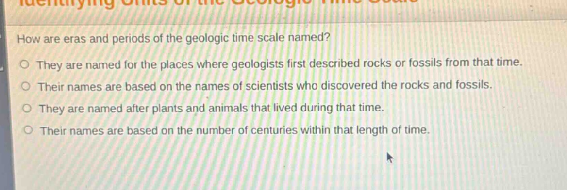 how are eras and periods of the geologic time scale named?\no they are named for the places where geologists first described rocks or fossils from that time.\no their names are based on the names of scientists who discovered the rocks and fossils.\no they are named after plants and animals that lived during that time.\no their names are based on the number of centuries within that length of time.