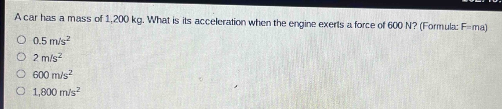a car has a mass of 1,200 kg. what is its acceleration when the engine exerts a force of 600 n? (formula: f = ma)\n0.5 m/s²\n2 m/s²\n600 m/s²\n1,800 m/s²