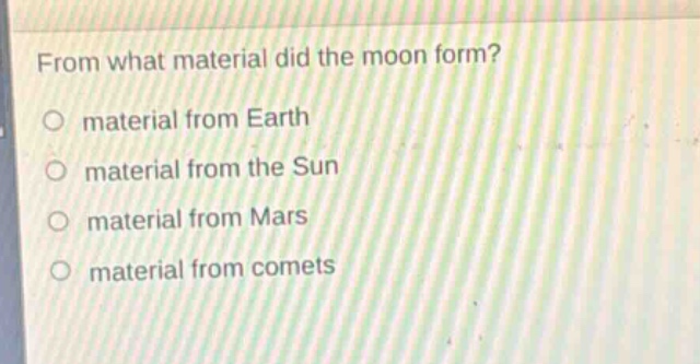 from what material did the moon form?\no material from earth\no material from the sun\no material from mars\no material from comets