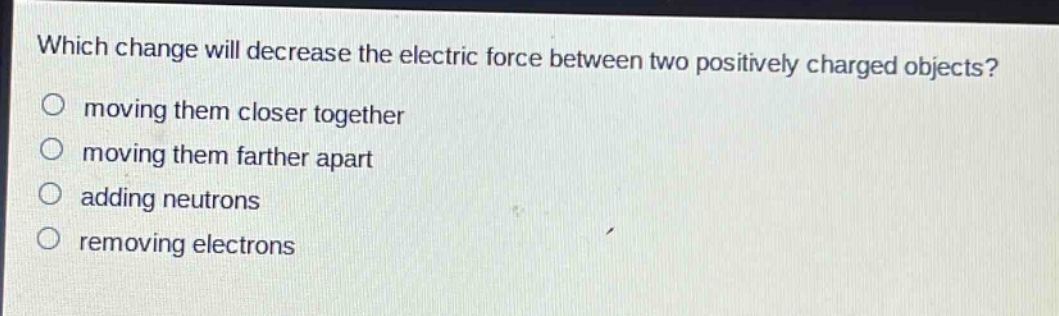 which change will decrease the electric force between two positively charged objects?\n moving them closer together\n moving them farther apart\n adding neutrons\n removing electrons