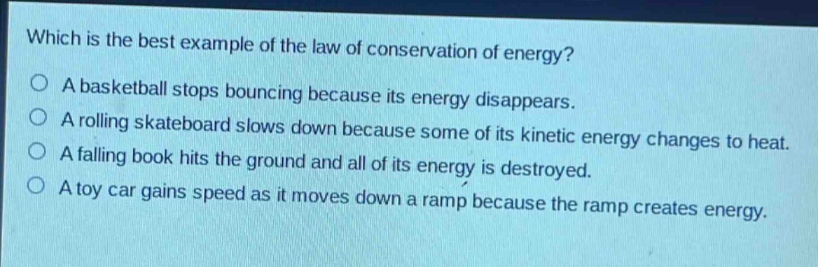 which is the best example of the law of conservation of energy?\na basketball stops bouncing because its energy disappears.\na rolling skateboard slows down because some of its kinetic energy changes to heat.\na falling book hits the ground and all of its energy is destroyed.\na toy car gains speed as it moves down a ramp because the ramp creates energy.