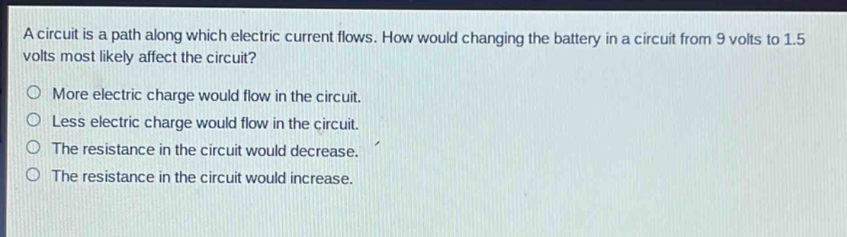 a circuit is a path along which electric current flows. how would changing the battery in a circuit from 9 volts to 1.5 volts most likely affect the circuit?\no more electric charge would flow in the circuit.\no less electric charge would flow in the circuit.\no the resistance in the circuit would decrease.\no the resistance in the circuit would increase.