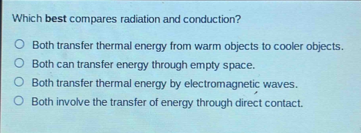 which best compares radiation and conduction?\no both transfer thermal energy from warm objects to cooler objects.\no both can transfer energy through empty space.\no both transfer thermal energy by electromagnetic waves.\no both involve the transfer of energy through direct contact.