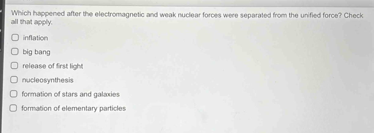 which happened after the electromagnetic and weak nuclear forces were separated from the unified force? check all that apply.\n□ inflation\n□ big bang\n□ release of first light\n□ nucleosynthesis\n□ formation of stars and galaxies\n□ formation of elementary particles